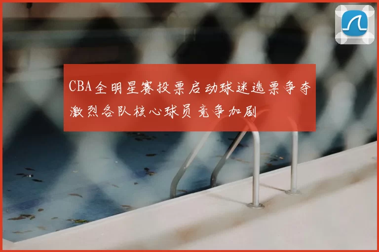 CBA全明星赛投票启动球迷选票争夺激烈各队核心球员竞争加剧