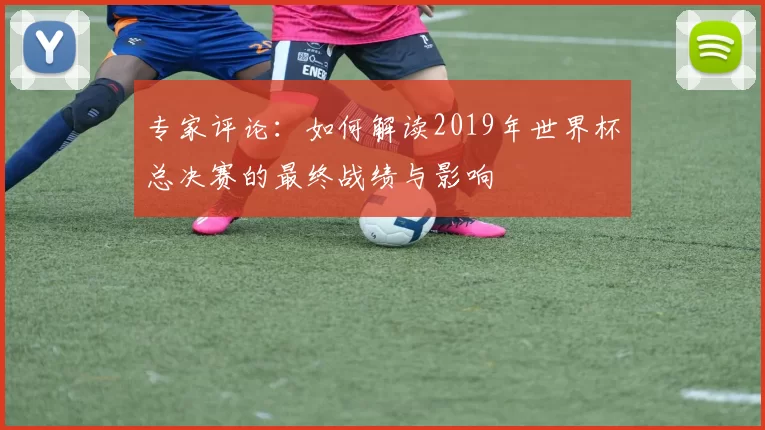 专家评论：如何解读2019年世界杯总决赛的最终战绩与影响