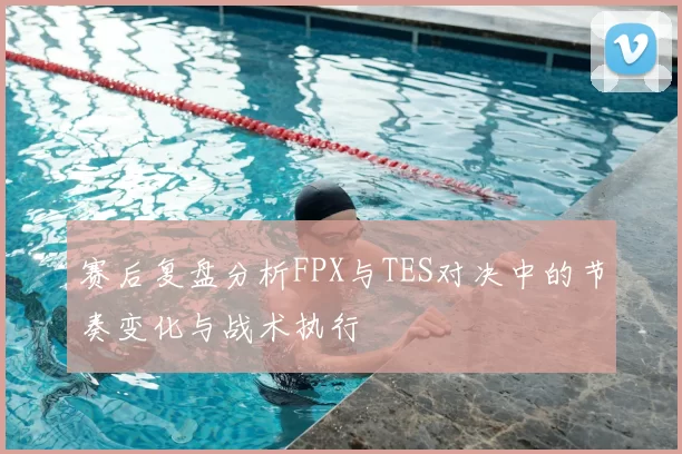 赛后复盘分析FPX与TES对决中的节奏变化与战术执行
