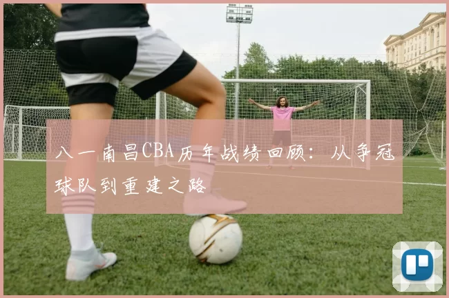 八一南昌CBA历年战绩回顾：从争冠球队到重建之路