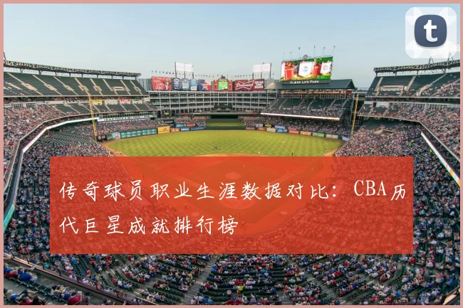 传奇球员职业生涯数据对比：CBA历代巨星成就排行榜