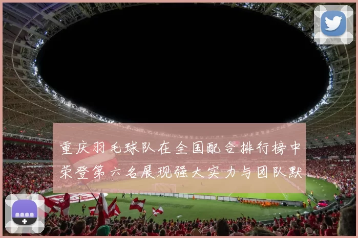重庆羽毛球队在全国配合排行榜中荣登第六名展现强大实力与团队默契