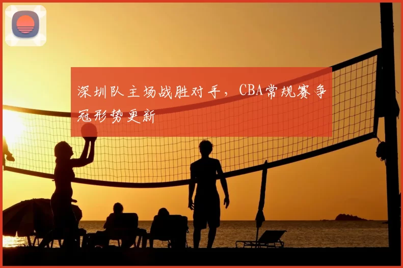 深圳队主场战胜对手，CBA常规赛争冠形势更新
