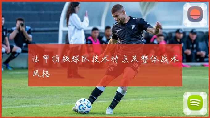 法甲顶级球队技术特点及整体战术风格