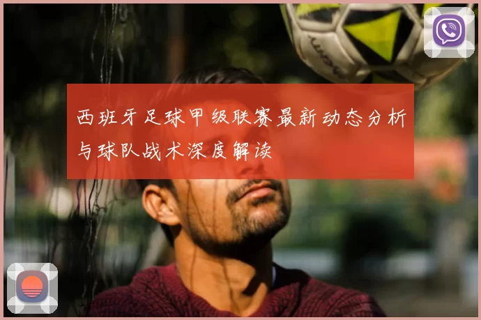 西班牙足球甲级联赛最新动态分析与球队战术深度解读