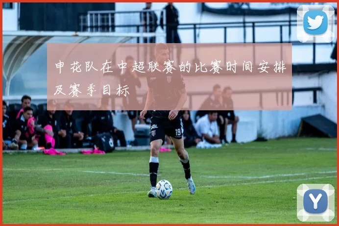 申花队在中超联赛的比赛时间安排及赛季目标
