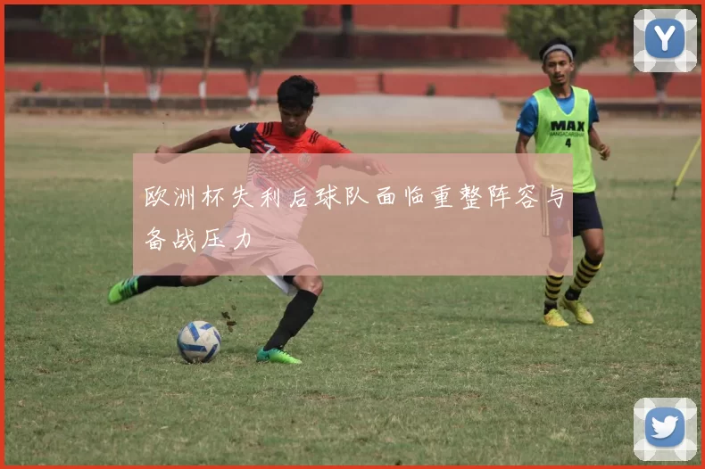 欧洲杯失利后球队面临重整阵容与备战压力