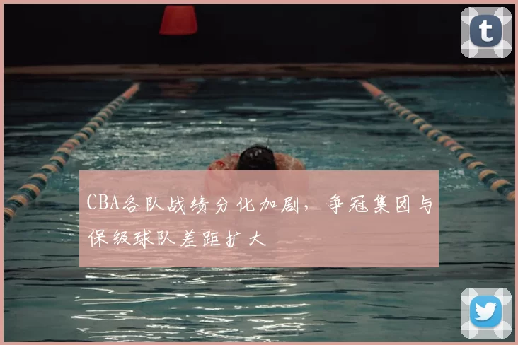 CBA各队战绩分化加剧，争冠集团与保级球队差距扩大