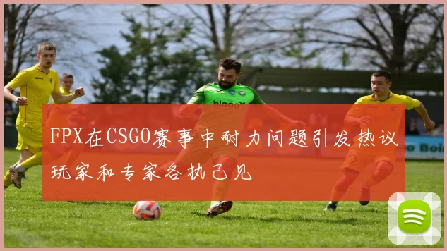 FPX在CSGO赛事中耐力问题引发热议玩家和专家各执己见