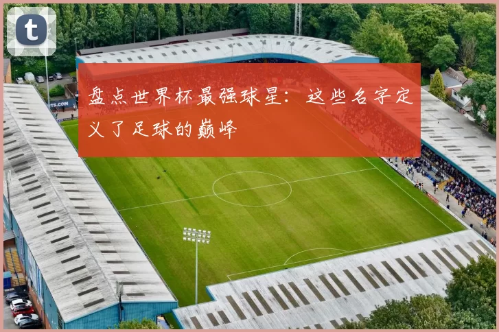 盘点世界杯最强球星:这些名字定义了足球的巅峰