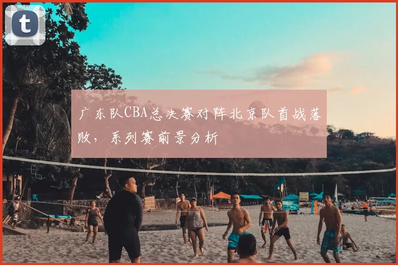 广东队CBA总决赛对阵北京队首战落败，系列赛前景分析