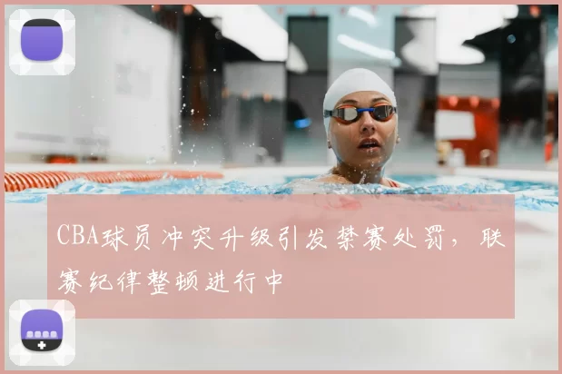 CBA球员冲突升级引发禁赛处罚，联赛纪律整顿进行中