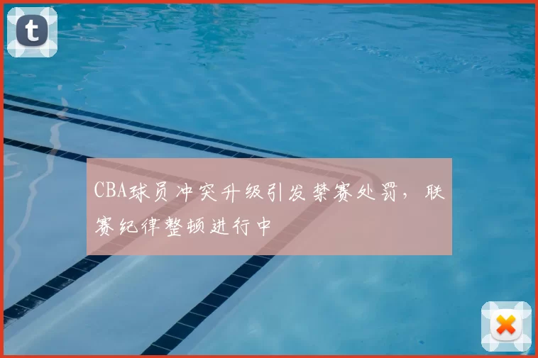 CBA球员冲突升级引发禁赛处罚，联赛纪律整顿进行中