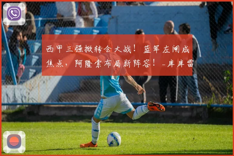 西甲三强掀转会大战！蓝军左闸成焦点，阿隆索布局新阵容！_库库雷利亚_切尔西_马德里竞技
