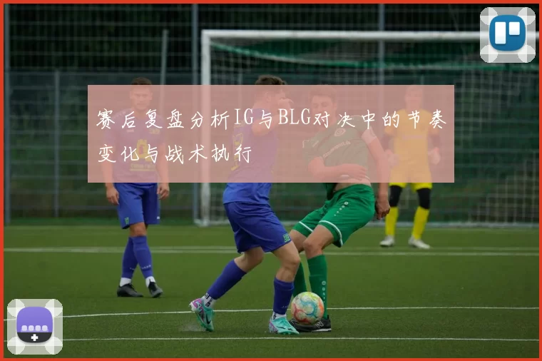 赛后复盘分析IG与BLG对决中的节奏变化与战术执行