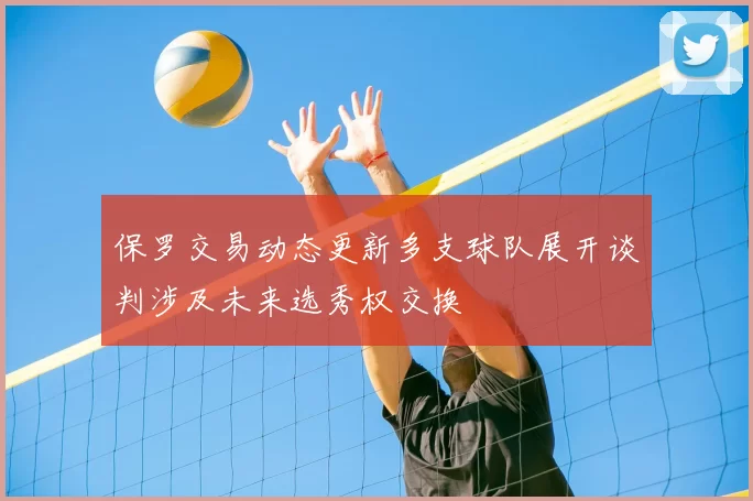 保罗交易动态更新多支球队展开谈判涉及未来选秀权交换
