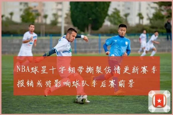 NBA球星十字韧带撕裂伤情更新赛季报销或将影响球队季后赛前景
