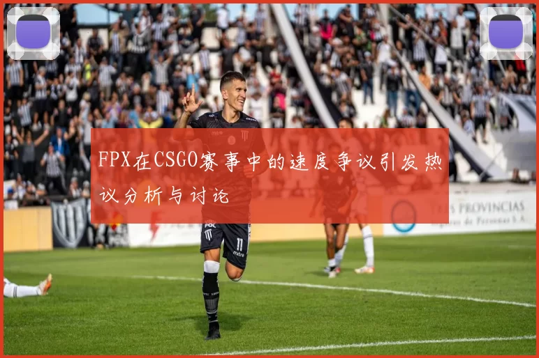 FPX在CSGO赛事中的速度争议引发热议分析与讨论