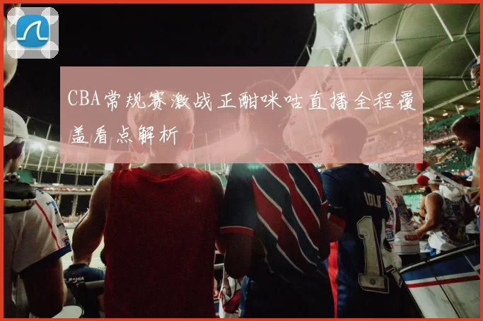 CBA常规赛激战正酣咪咕直播全程覆盖看点解析