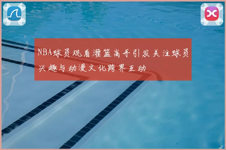 NBA球员观看灌篮高手引发关注球员兴趣与动漫文化跨界互动
