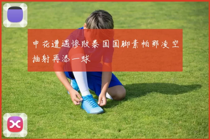 申花遭遇惨败泰国国脚素帕那凌空抽射再添一球
