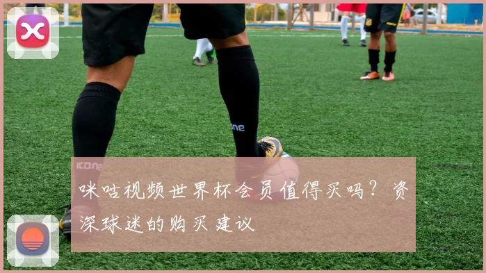 咪咕视频世界杯会员值得买吗?资深球迷的购买建议