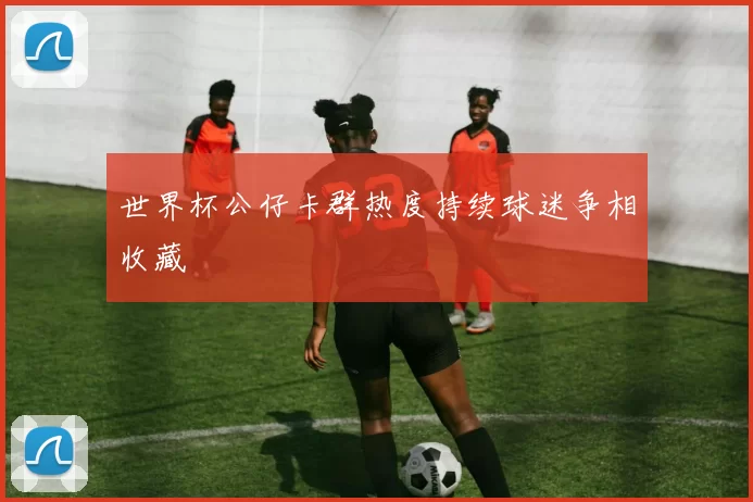 世界杯公仔卡群热度持续球迷争相收藏