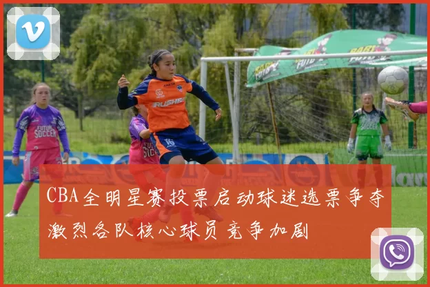 CBA全明星赛投票启动球迷选票争夺激烈各队核心球员竞争加剧
