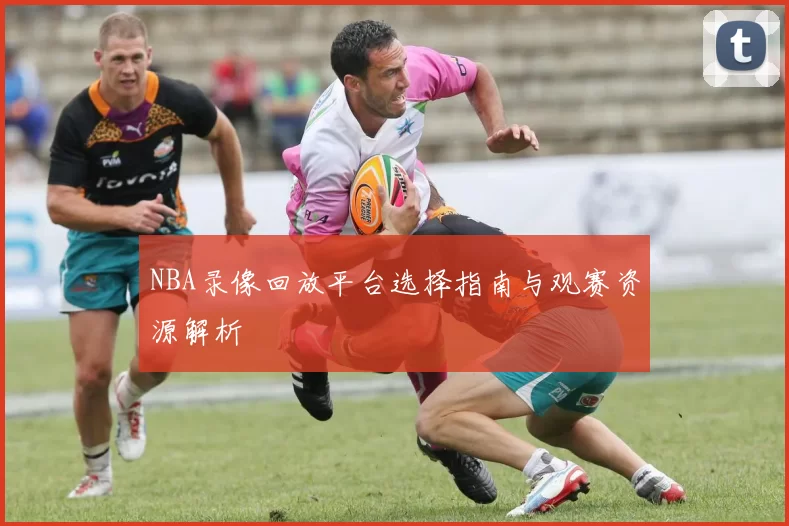 NBA录像回放平台选择指南与观赛资源解析