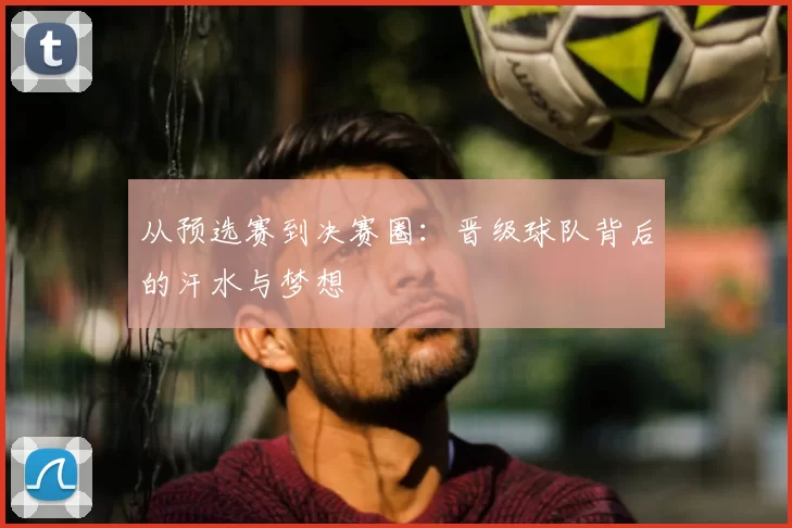 从预选赛到决赛圈：晋级球队背后的汗水与梦想