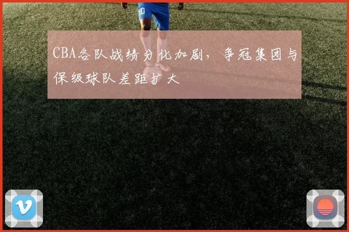 CBA各队战绩分化加剧，争冠集团与保级球队差距扩大