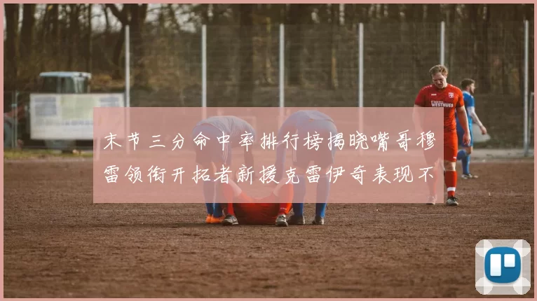 末节三分命中率排行榜揭晓嘴哥穆雷领衔开拓者新援克雷伊奇表现不俗
