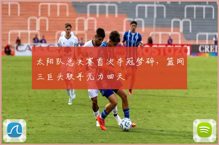太阳队总决赛首次夺冠梦碎，篮网三巨头联手无力回天