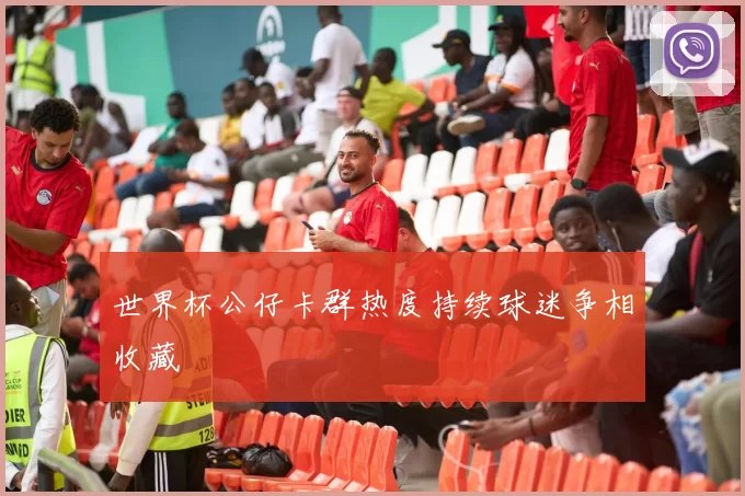 世界杯公仔卡群热度持续球迷争相收藏