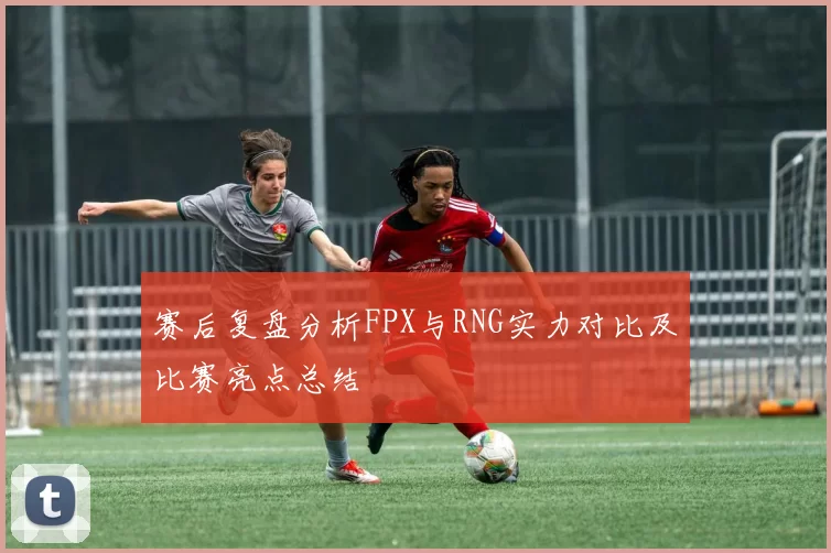 赛后复盘分析FPX与RNG实力对比及比赛亮点总结