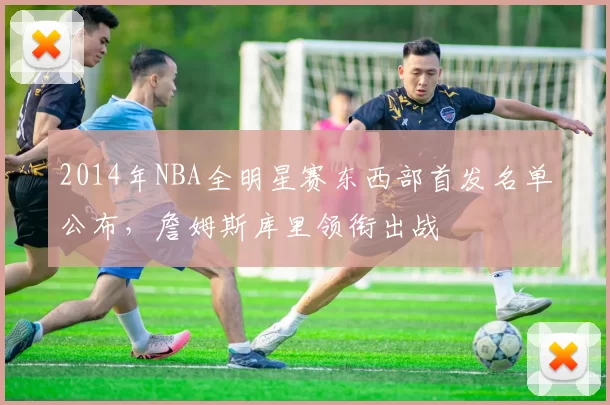 2014年NBA全明星赛东西部首发名单公布，詹姆斯库里领衔出战