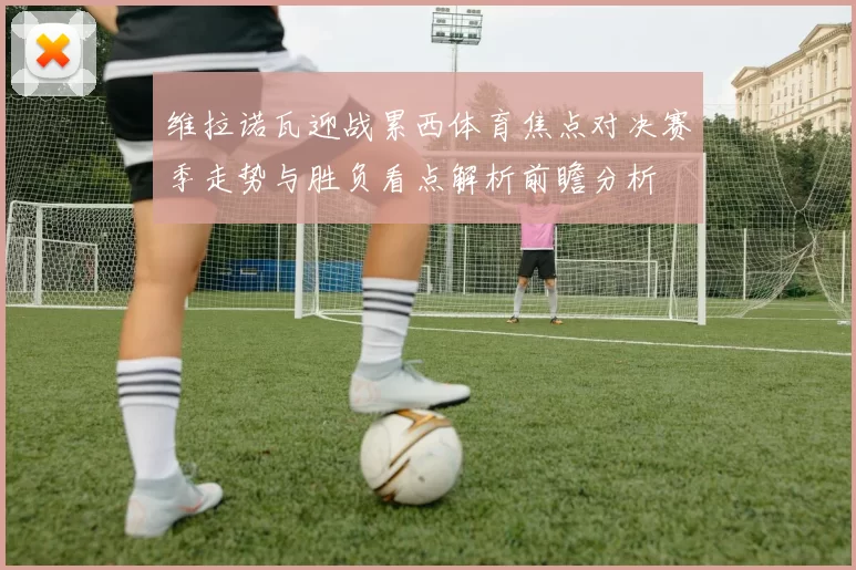 维拉诺瓦迎战累西体育焦点对决赛季走势与胜负看点解析前瞻分析