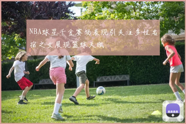 NBA球星千金赛场表现引关注多位名宿之女展现篮球天赋