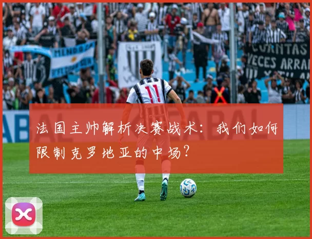 法国主帅解析决赛战术：我们如何限制克罗地亚的中场？
