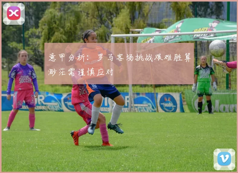 意甲分析：罗马客场挑战艰难胜算渺茫需谨慎应对