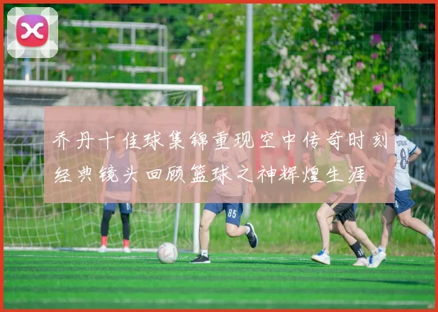 乔丹十佳球集锦重现空中传奇时刻经典镜头回顾篮球之神辉煌生涯