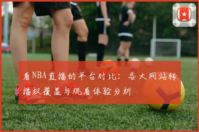 看NBA直播的平台对比：各大网站转播权覆盖与观看体验分析