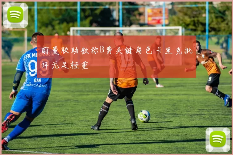 前曼联助教称B费关键角色卡里克批评无足轻重