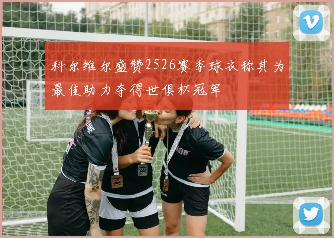 科尔维尔盛赞2526赛季球衣称其为最佳助力夺得世俱杯冠军