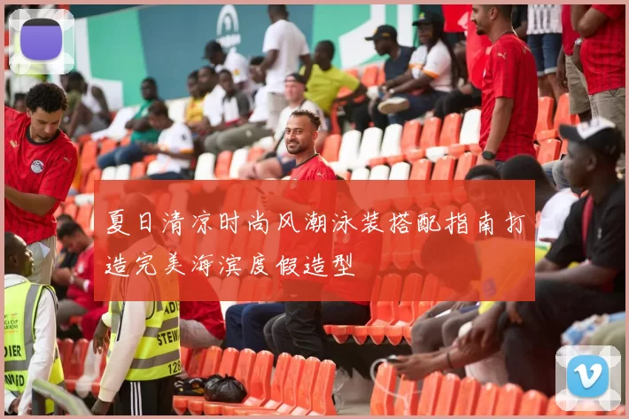 夏日清凉时尚风潮泳装搭配指南打造完美海滨度假造型