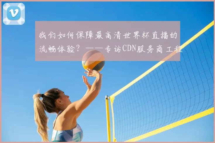 我们如何保障最高清世界杯直播的流畅体验？——专访CDN服务商工程师