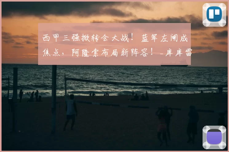 西甲三强掀转会大战！蓝军左闸成焦点，阿隆索布局新阵容！_库库雷利亚_切尔西_马德里竞技