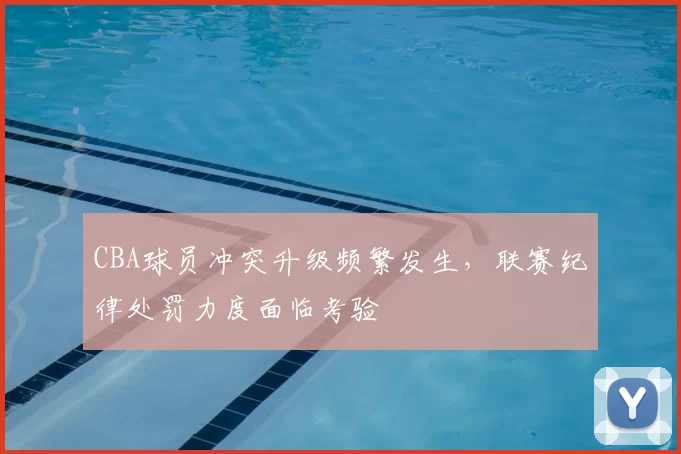 CBA球员冲突升级频繁发生，联赛纪律处罚力度面临考验