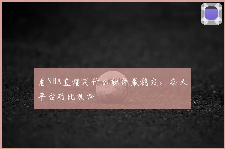看NBA直播用什么软件最稳定，各大平台对比测评