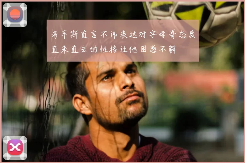 考辛斯直言不讳表达对字母哥态度直来直去的性格让他困惑不解